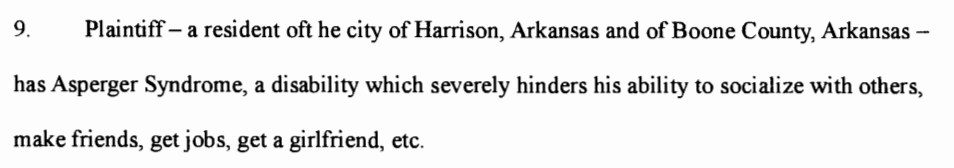 Plaintiff- a resident of the city of Harrison, Arkansas and of Boone County, Arkansas - has Asperger Syndrome, a disability which severely hinders his ability to socialize with others, make friends, get jobs, get a girlfriend, etc.